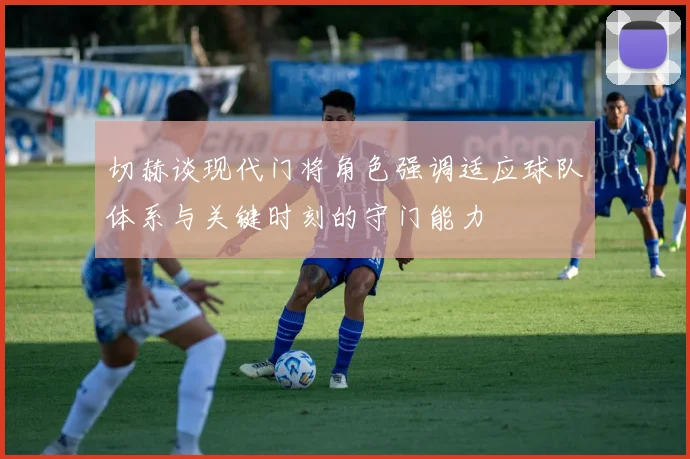 切赫谈现代门将角色强调适应球队体系与关键时刻的守门能力