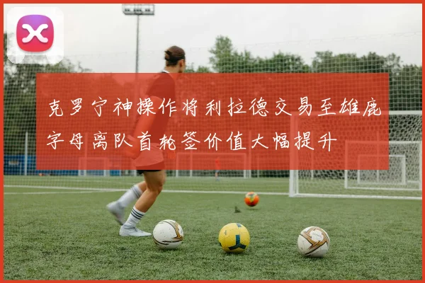 克罗宁神操作将利拉德交易至雄鹿字母离队首轮签价值大幅提升