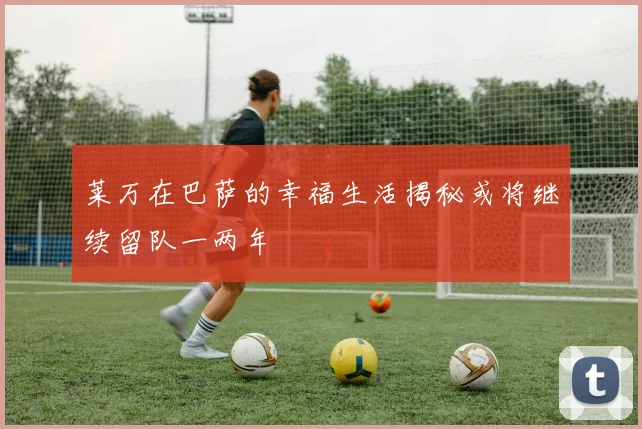 莱万在巴萨的幸福生活揭秘或将继续留队一两年