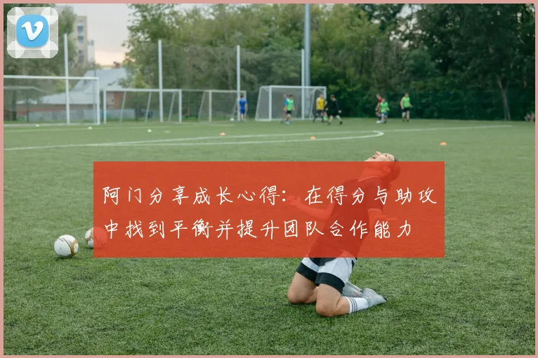 阿门分享成长心得：在得分与助攻中找到平衡并提升团队合作能力